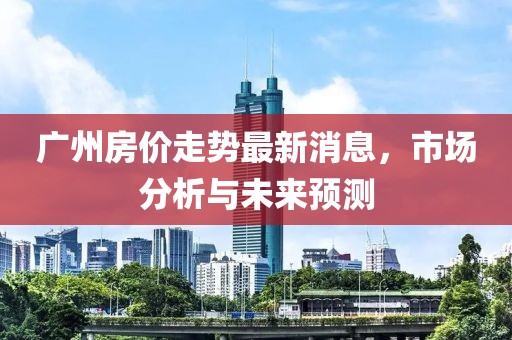 广州房价走势最新消息，市场分析与未来预测