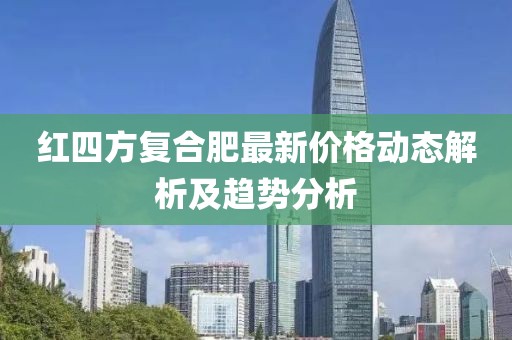 红四方复合肥最新价格动态解析及趋势分析