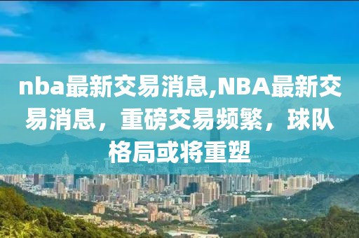 nba最新交易消息,NBA最新交易消息，重磅交易频繁，球队格局或将重塑