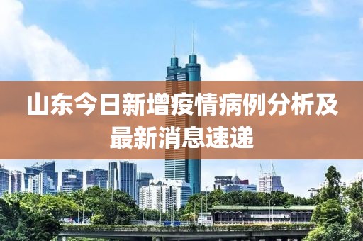 山东今日新增疫情病例分析及最新消息速递