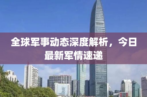 全球军事动态深度解析，今日最新军情速递