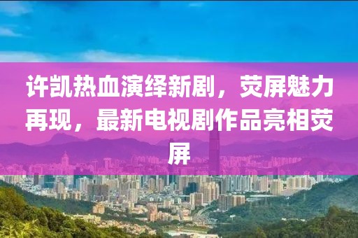 许凯热血演绎新剧，荧屏魅力再现，最新电视剧作品亮相荧屏