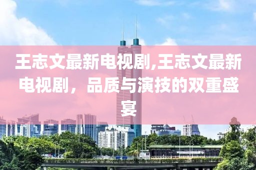 王志文最新电视剧,王志文最新电视剧，品质与演技的双重盛宴