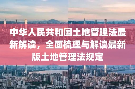 中华人民共和国土地管理法最新解读，全面梳理与解读最新版土地管理法规定