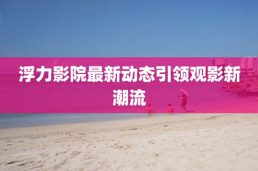 浮力影院最新动态引领观影新潮流