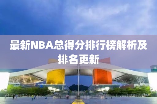 最新NBA总得分排行榜解析及排名更新