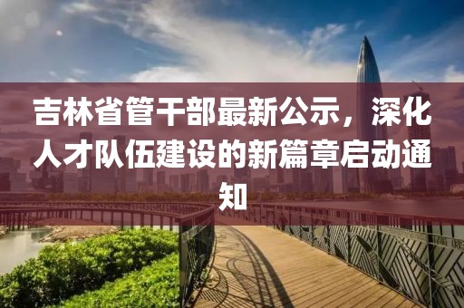 吉林省管干部最新公示，深化人才队伍建设的新篇章启动通知