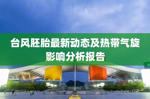 台风胚胎最新动态及热带气旋影响分析报告