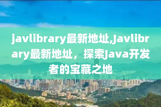 javlibrary最新地址,Javlibrary最新地址，探索Java开发者的宝藏之地