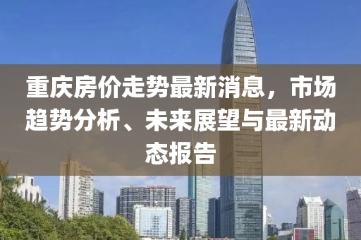 重庆房价走势最新消息，市场趋势分析、未来展望与最新动态报告