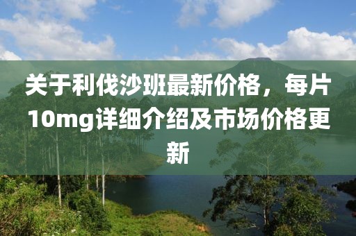 关于利伐沙班最新价格，每片10mg详细介绍及市场价格更新