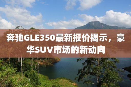 奔驰GLE350最新报价揭示，豪华SUV市场的新动向