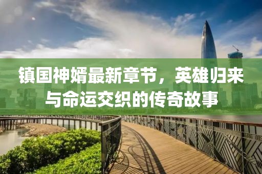 镇国神婿最新章节，英雄归来与命运交织的传奇故事