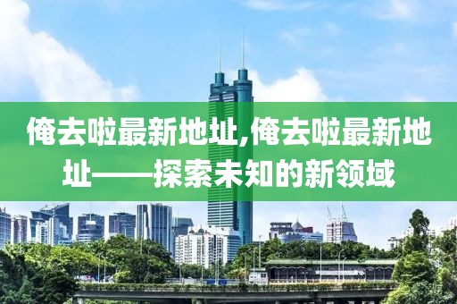 俺去啦最新地址,俺去啦最新地址——探索未知的新领域