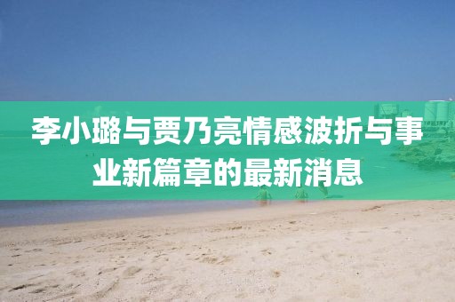 李小璐与贾乃亮情感波折与事业新篇章的最新消息